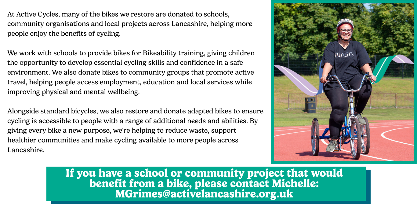 At Active Cycles, many of the bikes we restore are donated to schools, community organisations and local projects across Lancashire, helping more people enjoy the benefits of cycling. We work with schools to provide bikes for Bikeability training, giving children the opportunity to develop essential cycling skills and confidence in a safe environment. We also donate bikes to community groups that promote active travel, helping people access employment, education and local services while improving physical and mental wellbeing. Alongside standard bicycles, we also restore and donate adapted bikes to ensure cycling is accessible to people with a range of additional needs and abilities. By giving every bike a new purpose, we're helping to reduce waste, support healthier communities and make cycling available to more people across Lancashire.