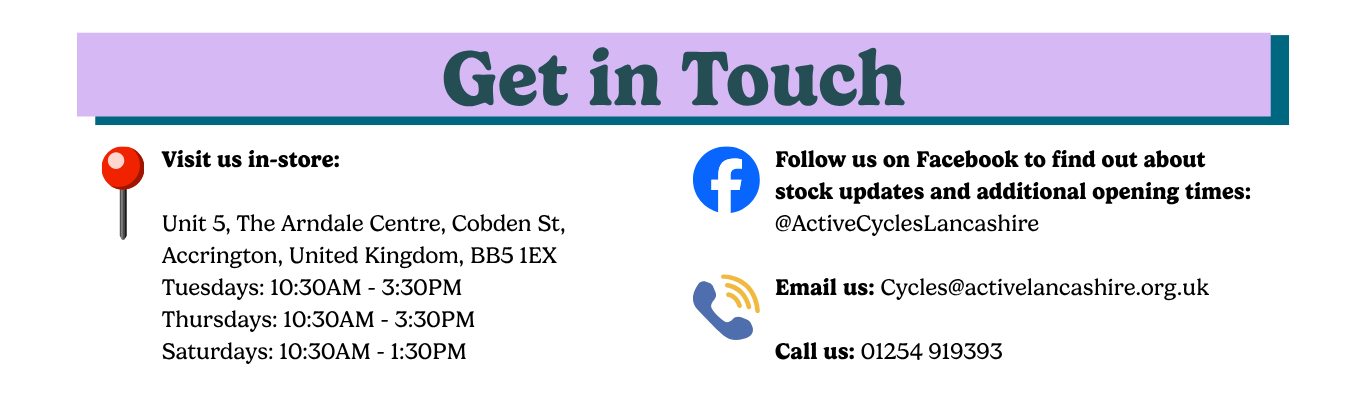 Get in Touch information for Active Cycles. Visit the shop at Unit 5, The Arndale Centre, Cobden Street, Accrington, BB5 1EX. Opening hours: Tuesday and Thursday, 10:30am–3:30pm; Saturday, 10:30am–1:30pm. Follow @ActiveCyclesLancashire on Facebook for stock updates and additional opening times. Contact by email at cycles@activelancashire.org.uk or by phone on 01254 919393.