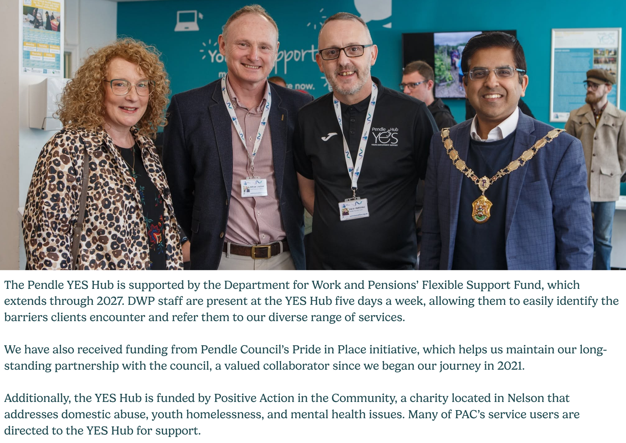 The Pendle YES Hub is supported by the Department for Work and Pensions’ Flexible Support Fund, which extends through 2027. DWP staff are present at the YES Hub five days a week, allowing them to easily identify the barriers clients encounter and refer them to our diverse range of services. We have also received funding from Pendle Council’s Pride in Place initiative, which helps us maintain our long-standing partnership with the council, a valued collaborator since we began our journey in 2021. Additionally, the YES Hub is funded by Positive Action in the Community, a charity located in Nelson that addresses domestic abuse, youth homelessness, and mental health issues. Many of PAC’s service users are directed to the YES Hub for support.